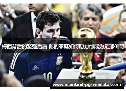 梅西背后的坚强后盾 他的家庭如何助力他成为足球传奇