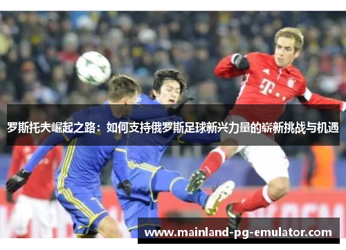 罗斯托夫崛起之路：如何支持俄罗斯足球新兴力量的崭新挑战与机遇