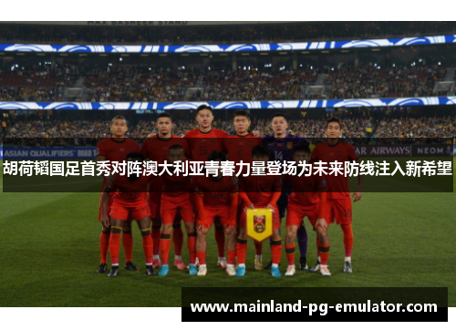 胡荷韬国足首秀对阵澳大利亚青春力量登场为未来防线注入新希望