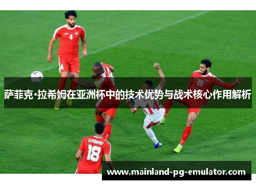 萨菲克·拉希姆在亚洲杯中的技术优势与战术核心作用解析